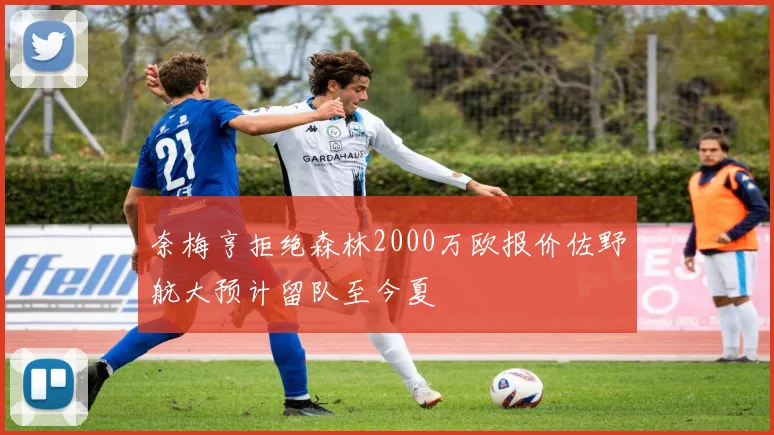 奈梅亨拒绝森林2000万欧报价佐野航大预计留队至今夏
