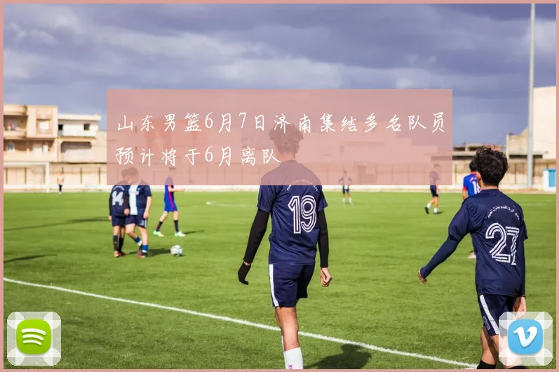 山东男篮6月7日济南集结多名队员预计将于6月离队