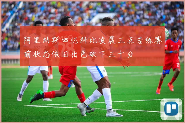 阿里纳斯回忆科比凌晨三点苦练赛前状态依旧出色砍下三十分