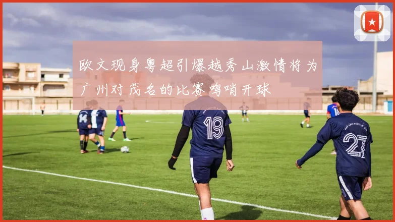 欧文现身粤超引爆越秀山激情将为广州对茂名的比赛鸣哨开球