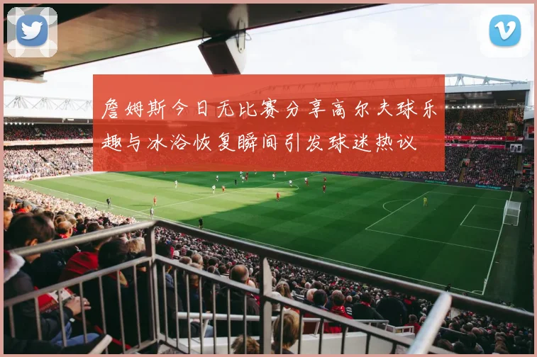 詹姆斯今日无比赛分享高尔夫球乐趣与冰浴恢复瞬间引发球迷热议