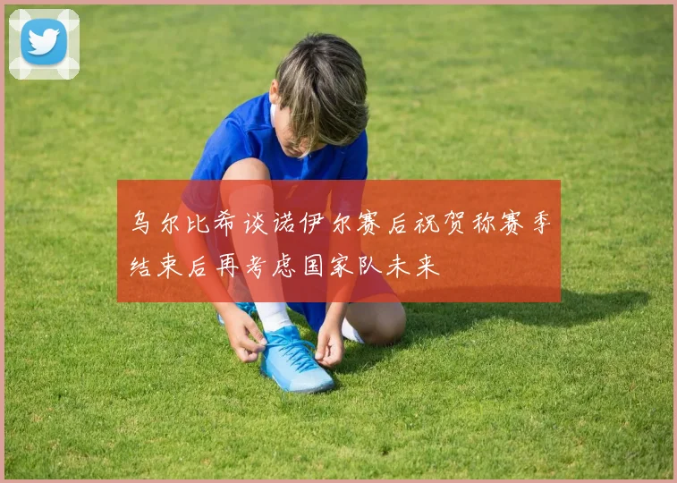 乌尔比希谈诺伊尔赛后祝贺称赛季结束后再考虑国家队未来