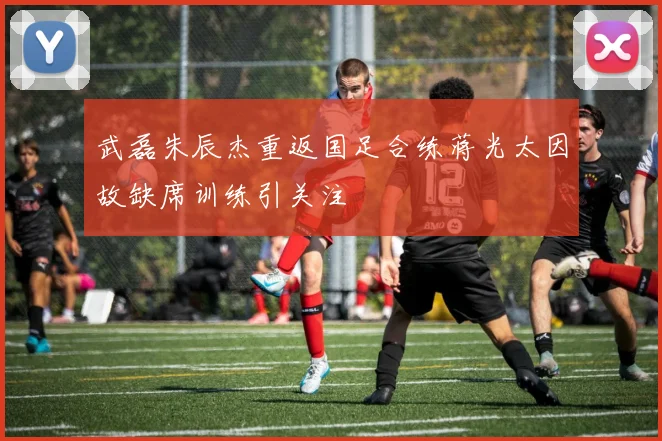 武磊朱辰杰重返国足合练蒋光太因故缺席训练引关注
