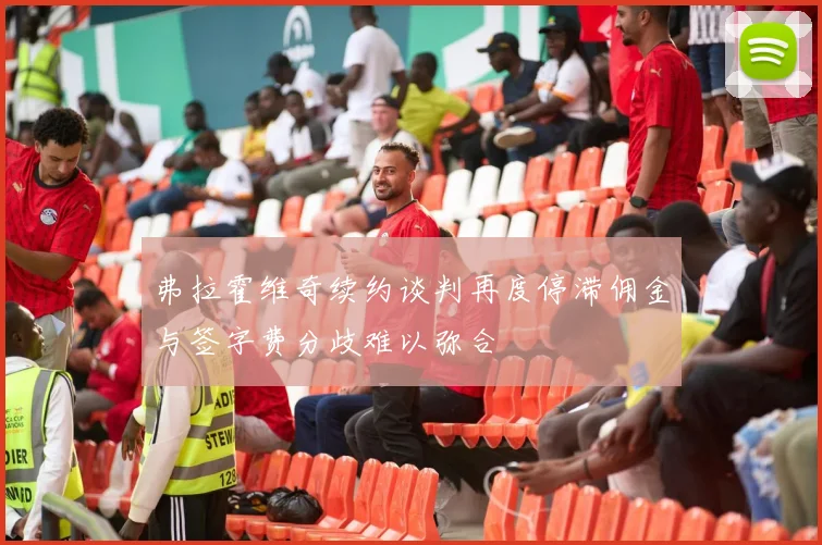 弗拉霍维奇续约谈判再度停滞佣金与签字费分歧难以弥合