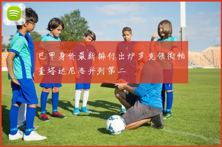 巴甲身价最新排行出炉罗克领衔帕奎塔达尼洛并列第二