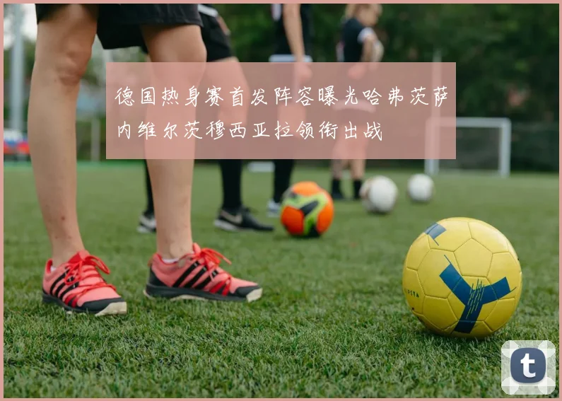 德国热身赛首发阵容曝光哈弗茨萨内维尔茨穆西亚拉领衔出战