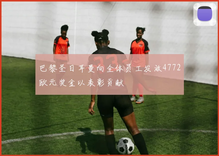 巴黎圣日耳曼向全体员工发放4772欧元奖金以表彰贡献