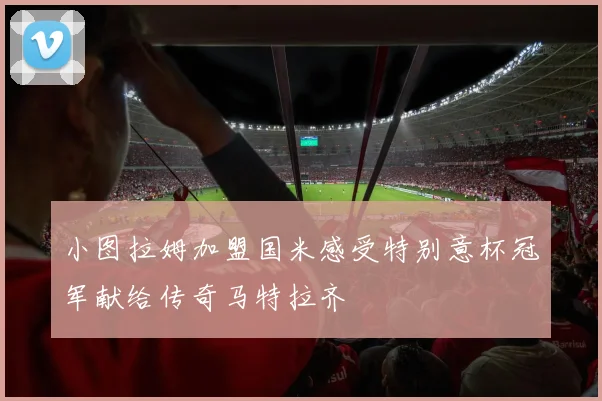 小图拉姆加盟国米感受特别意杯冠军献给传奇马特拉齐