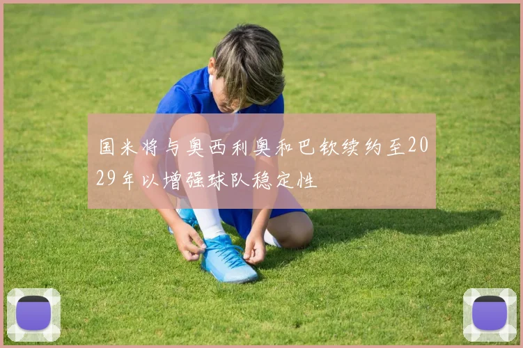 国米将与奥西利奥和巴钦续约至2029年以增强球队稳定性
