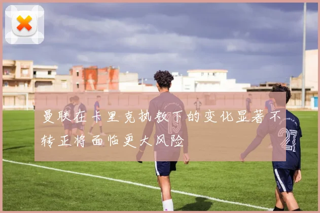 曼联在卡里克执教下的变化显著不转正将面临更大风险
