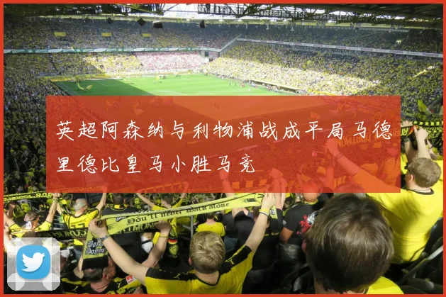 英超阿森纳与利物浦战成平局马德里德比皇马小胜马竞