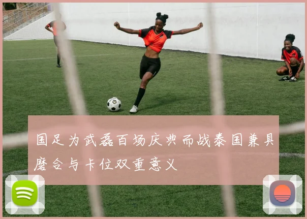 国足为武磊百场庆典而战泰国兼具磨合与卡位双重意义