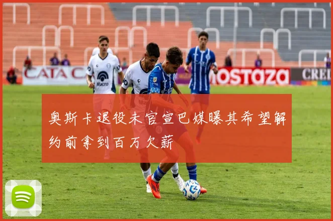 奥斯卡退役未官宣巴媒曝其希望解约前拿到百万欠薪