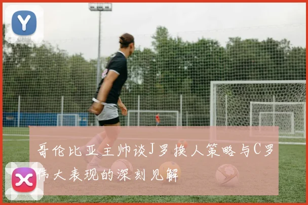 哥伦比亚主帅谈J罗换人策略与C罗伟大表现的深刻见解