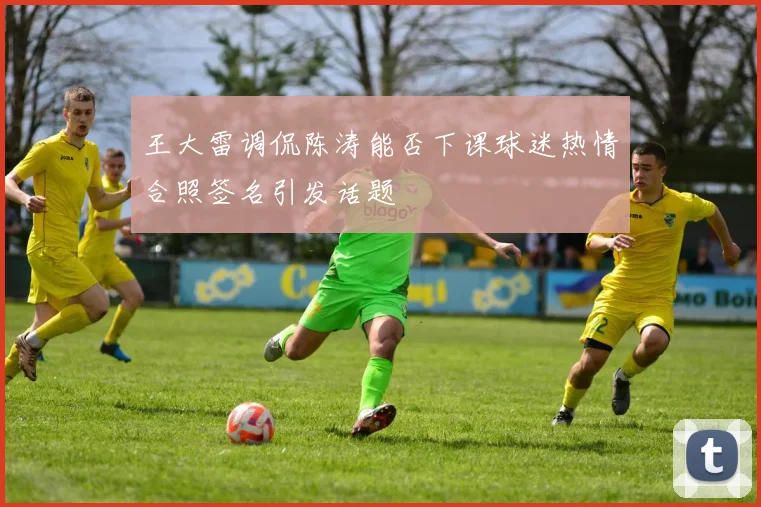 王大雷调侃陈涛能否下课球迷热情合照签名引发话题