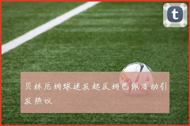 贝林厄姆球迷发起反姆巴佩活动引发热议
