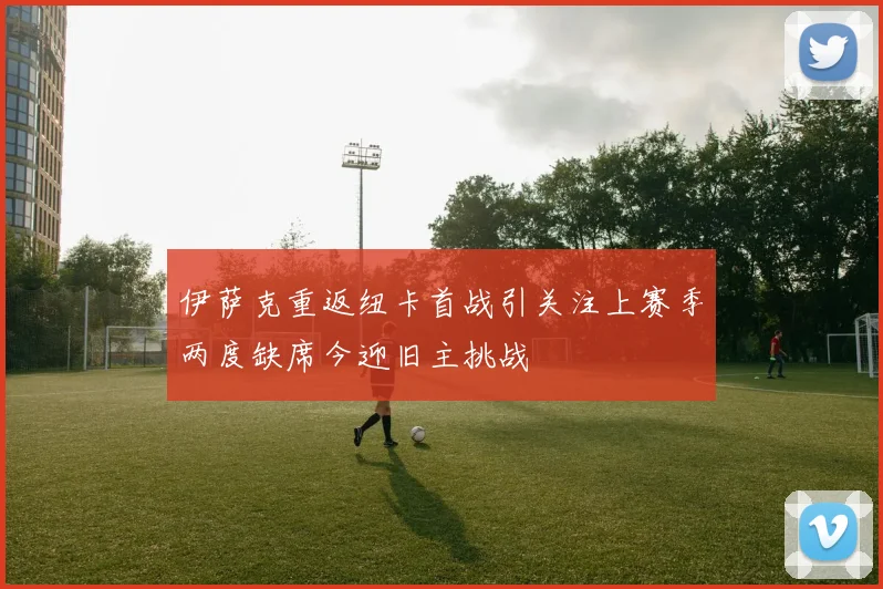 伊萨克重返纽卡首战引关注上赛季两度缺席今迎旧主挑战